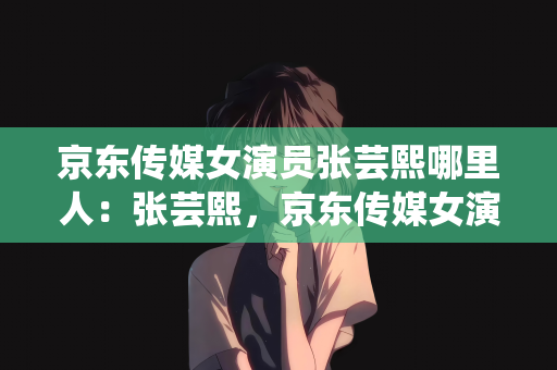 京东传媒女演员张芸熙哪里人：张芸熙，京东传媒女演员的籍贯之谜