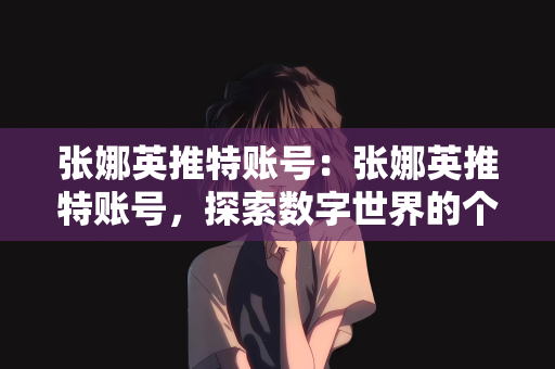 张娜英推特账号：张娜英推特账号，探索数字世界的个人品牌之旅