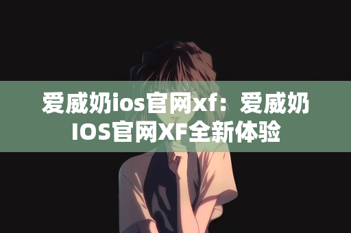 爱威奶ios官网xf：爱威奶IOS官网XF全新体验