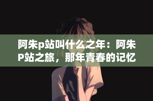 阿朱p站叫什么之年：阿朱P站之旅，那年青春的记忆