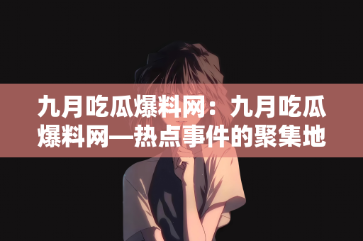 九月吃瓜爆料网：九月吃瓜爆料网—热点事件的聚集地
