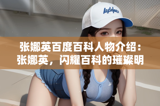 张娜英百度百科人物介绍：张娜英，闪耀百科的璀璨明星人物