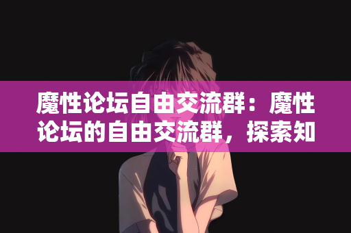 魔性论坛自由交流群：魔性论坛的自由交流群，探索知识与智慧的海洋