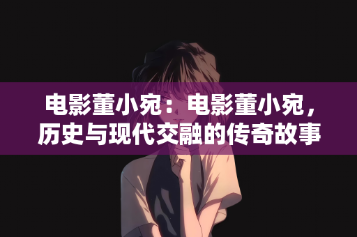 电影董小宛：电影董小宛，历史与现代交融的传奇故事