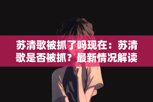 苏清歌被抓了吗现在：苏清歌是否被抓？最新情况解读