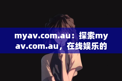 myav.com.au：探索myav.com.au，在线娱乐的新视界