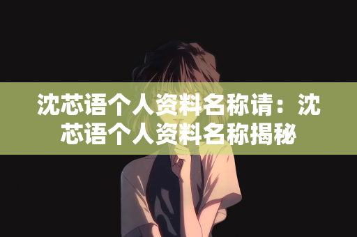沈芯语个人资料名称请：沈芯语个人资料名称揭秘