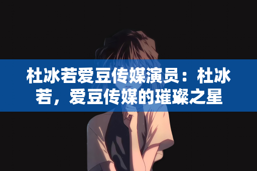 杜冰若爱豆传媒演员：杜冰若，爱豆传媒的璀璨之星