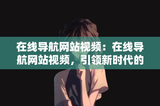 在线导航网站视频：在线导航网站视频，引领新时代的导航与娱乐结合体验