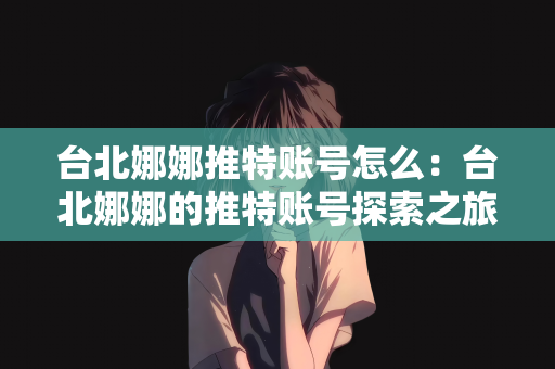 台北娜娜推特账号怎么：台北娜娜的推特账号探索之旅