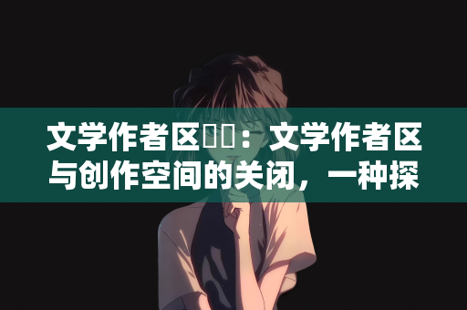 文学作者区関閉：文学作者区与创作空间的关闭，一种探究与反思
