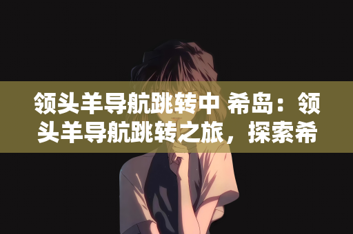 领头羊导航跳转中 希岛：领头羊导航跳转之旅，探索希岛的秘密