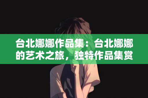 台北娜娜作品集：台北娜娜的艺术之旅，独特作品集赏析