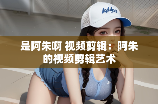 是阿朱啊 视频剪辑：阿朱的视频剪辑艺术