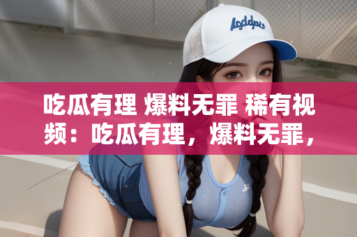 吃瓜有理 爆料无罪 稀有视频：吃瓜有理，爆料无罪，稀有视频的正当性探讨