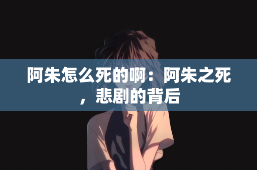 阿朱怎么死的啊：阿朱之死，悲剧的背后
