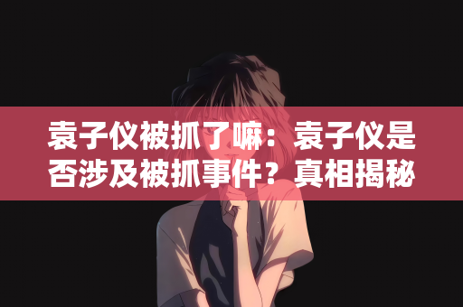 袁子仪被抓了嘛：袁子仪是否涉及被抓事件？真相揭秘