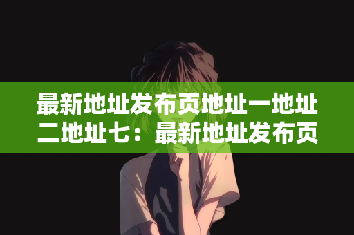 最新地址发布页地址一地址二地址七：最新地址发布页的更新与导航