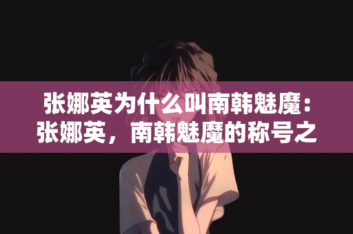 张娜英为什么叫南韩魅魔：张娜英，南韩魅魔的称号之源
