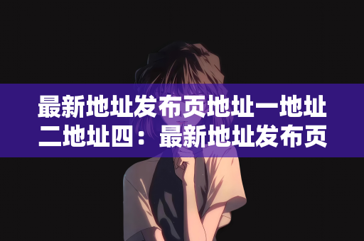 最新地址发布页地址一地址二地址四：最新地址发布页的更新与导航，地址一、地址二及地址四详解