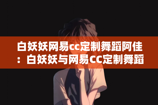 白妖妖网易cc定制舞蹈阿佳：白妖妖与网易CC定制舞蹈，阿佳的舞蹈之旅