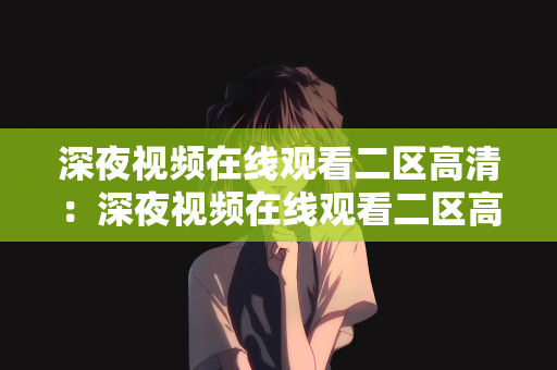 深夜视频在线观看二区高清：深夜视频在线观看二区高清，探索深夜娱乐的新世界