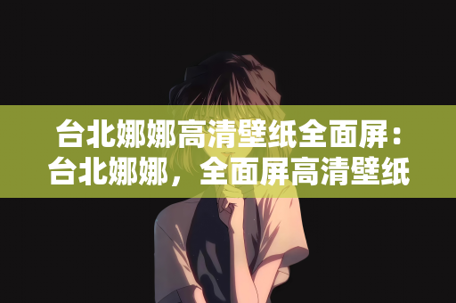 台北娜娜高清壁纸全面屏：台北娜娜，全面屏高清壁纸的魅力之旅
