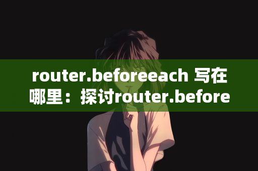router.beforeeach 写在哪里：探讨router.beforeEach的使用场景与最佳放置位置