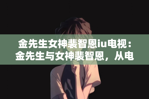 金先生女神裴智恩iu电视：金先生与女神裴智恩，从电视荧屏到人心的故事