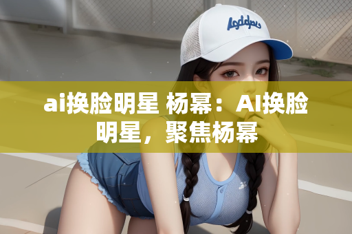 ai换脸明星 杨幂：AI换脸明星，聚焦杨幂