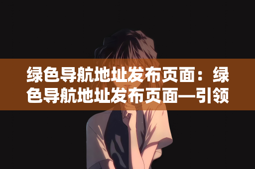 绿色导航地址发布页面：绿色导航地址发布页面—引领绿色互联网的新时代