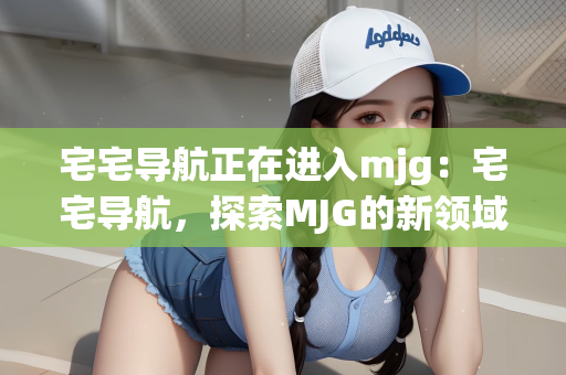 宅宅导航正在进入mjg：宅宅导航，探索MJG的新领域之旅