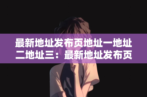 最新地址发布页地址一地址二地址三：最新地址发布页的详细介绍及多个地址分享