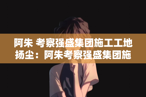 阿朱 考察强盛集团施工工地扬尘：阿朱考察强盛集团施工工地扬尘治理纪实