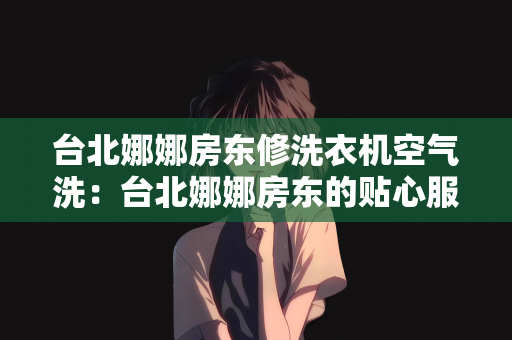 台北娜娜房东修洗衣机空气洗：台北娜娜房东的贴心服务，洗衣机维修与空气洗体验