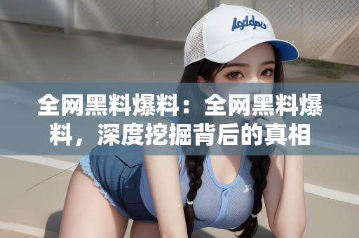 全网黑料爆料：全网黑料爆料，深度挖掘背后的真相