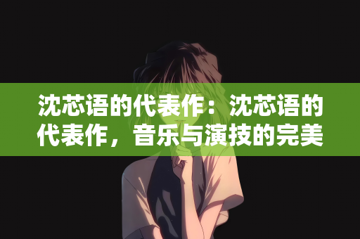 沈芯语的代表作：沈芯语的代表作，音乐与演技的完美结合