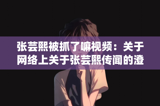 张芸熙被抓了嘛视频：关于网络上关于张芸熙传闻的澄清与解析