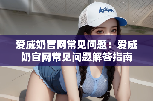 爱威奶官网常见问题：爱威奶官网常见问题解答指南