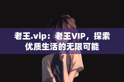 老王.vip：老王VIP，探索优质生活的无限可能