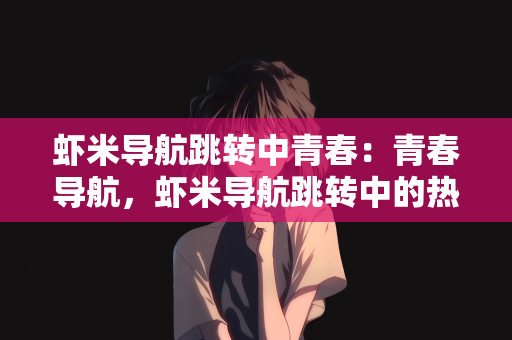 虾米导航跳转中青春：青春导航，虾米导航跳转中的热血岁月