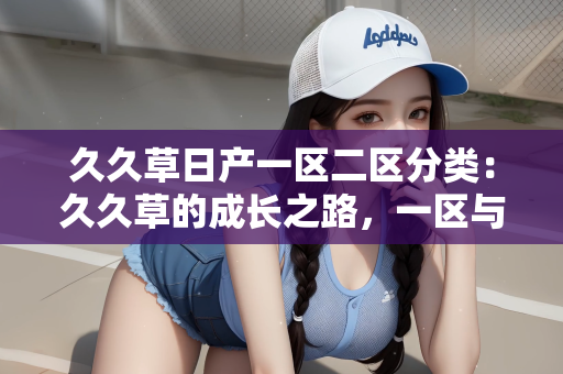 久久草日产一区二区分类：久久草的成长之路，一区与二区的分类探索