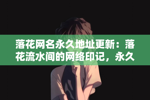 落花网名永久地址更新：落花流水间的网络印记，永久地址更新探索