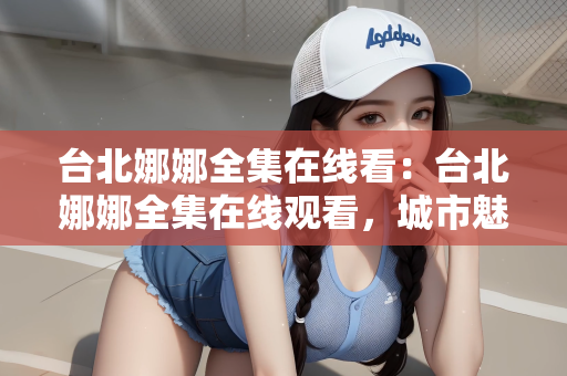 台北娜娜全集在线看：台北娜娜全集在线观看，城市魅力与剧集魅力的交织