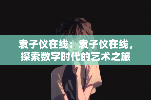 袁子仪在线：袁子仪在线，探索数字时代的艺术之旅
