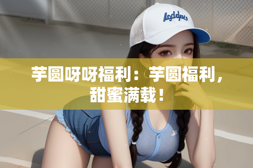 芋圆呀呀福利：芋圆福利，甜蜜满载！