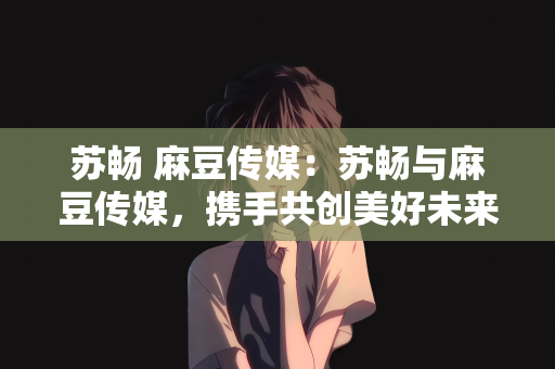 苏畅 麻豆传媒：苏畅与麻豆传媒，携手共创美好未来