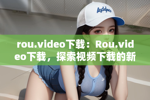 rou.video下载：Rou.video下载，探索视频下载的新世界