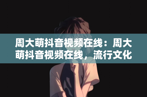周大萌抖音视频在线：周大萌抖音视频在线，流行文化的魅力与在线观看的乐趣