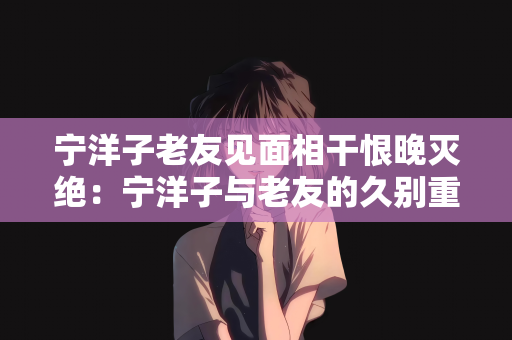 宁洋子老友见面相干恨晚灭绝：宁洋子与老友的久别重逢，相见恨晚，灭绝隔阂